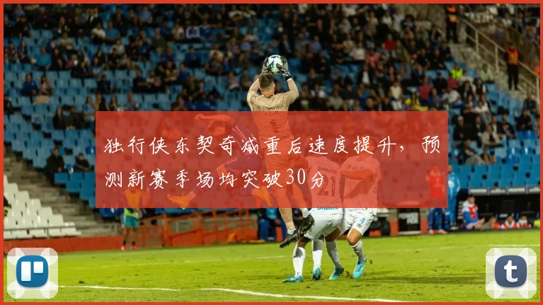 独行侠东契奇减重后速度提升,预测新赛季场均突破30分