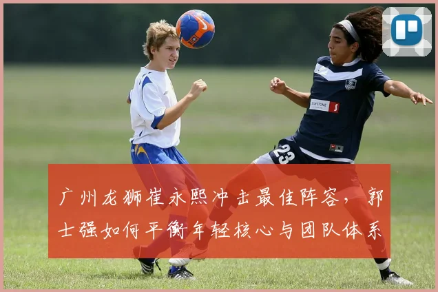 广州龙狮崔永熙冲击最佳阵容，郭士强如何平衡年轻核心与团队体系？