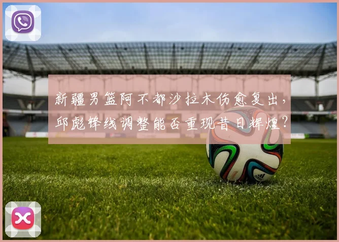 新疆男篮阿不都沙拉木伤愈复出，邱彪锋线调整能否重现昔日辉煌？