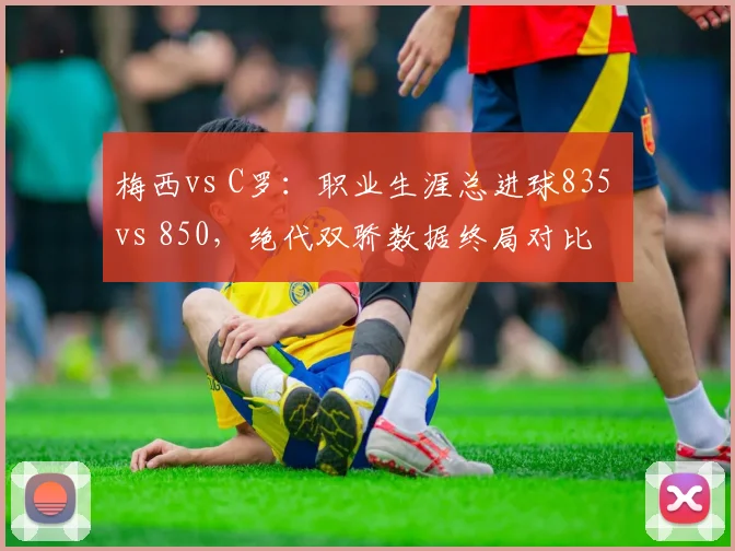 梅西vs C罗:职业生涯总进球835 vs 850,绝代双骄数据终局对比