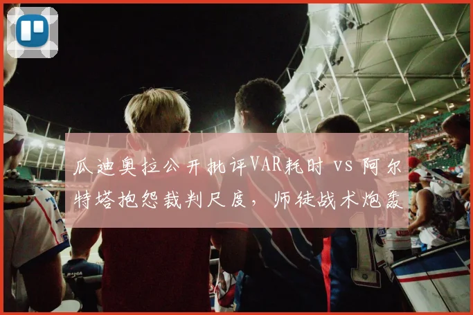 瓜迪奥拉公开批评VAR耗时 vs 阿尔特塔抱怨裁判尺度，师徒战术炮轰谁更狠？