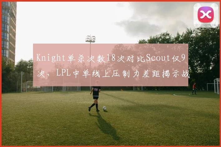 Knight单杀次数18次对比Scout仅9次，LPL中单线上压制力差距揭示战术权重