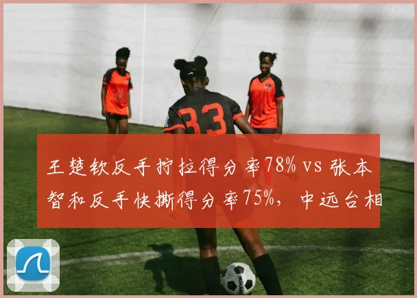 王楚钦反手拧拉得分率78% vs 张本智和反手快撕得分率75%，中远台相持战术对决
