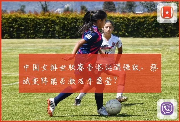 中国女排世联赛香港站遇强敌,蔡斌变阵能否激活李盈莹?