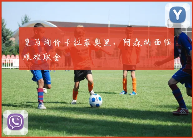 皇马询价卡拉菲奥里，阿森纳面临艰难取舍